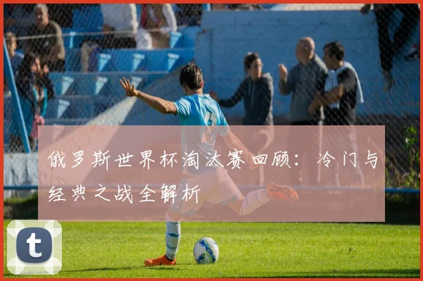 俄罗斯世界杯淘汰赛回顾：冷门与经典之战全解析