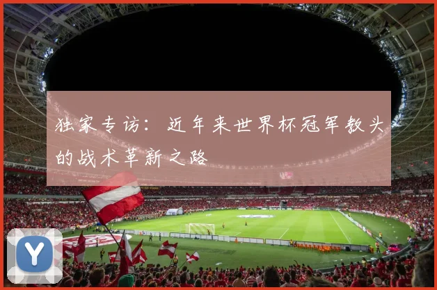 独家专访:近年来世界杯冠军教头的战术革新之路