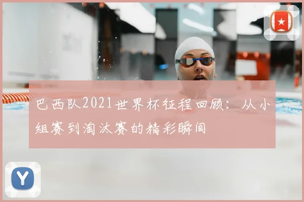 巴西队2021世界杯征程回顾:从小组赛到淘汰赛的精彩瞬间