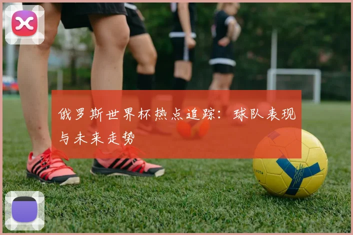 俄罗斯世界杯热点追踪：球队表现与未来走势