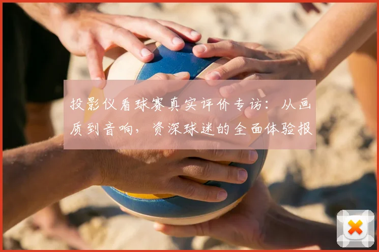 投影仪看球赛真实评价专访：从画质到音响，资深球迷的全面体验报告