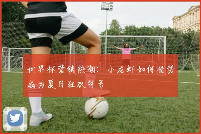 世界杯营销热潮:小龙虾如何借势成为夏日狂欢符号