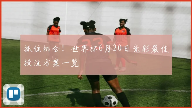 抓住机会！世界杯6月20日竞彩最佳投注方案一览