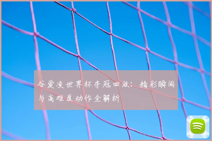 谷爱凌世界杯夺冠回放:精彩瞬间与高难度动作全解析