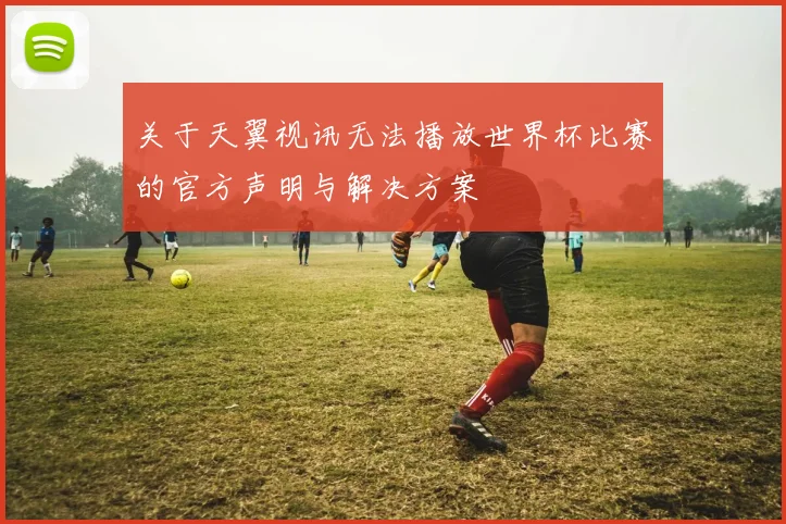 关于天翼视讯无法播放世界杯比赛的官方声明与解决方案