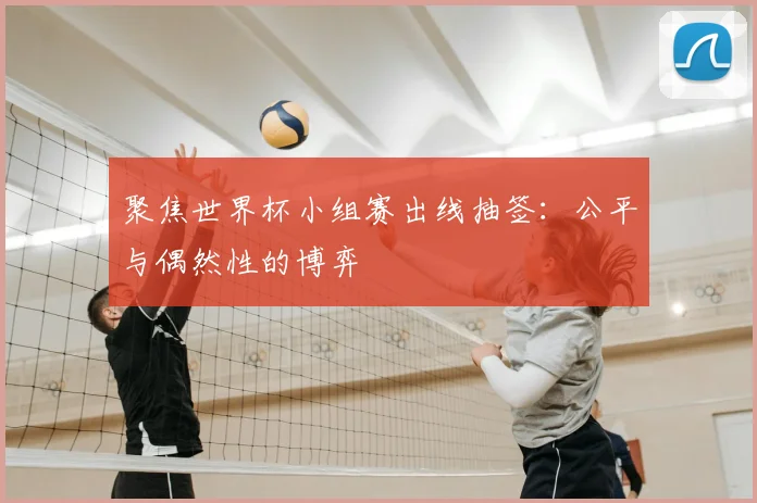 聚焦世界杯小组赛出线抽签:公平与偶然性的博弈