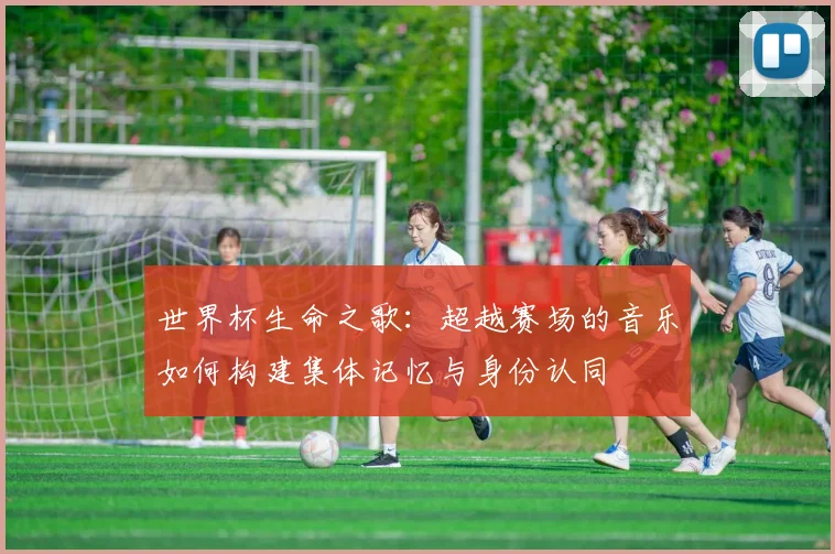 世界杯生命之歌：超越赛场的音乐如何构建集体记忆与身份认同