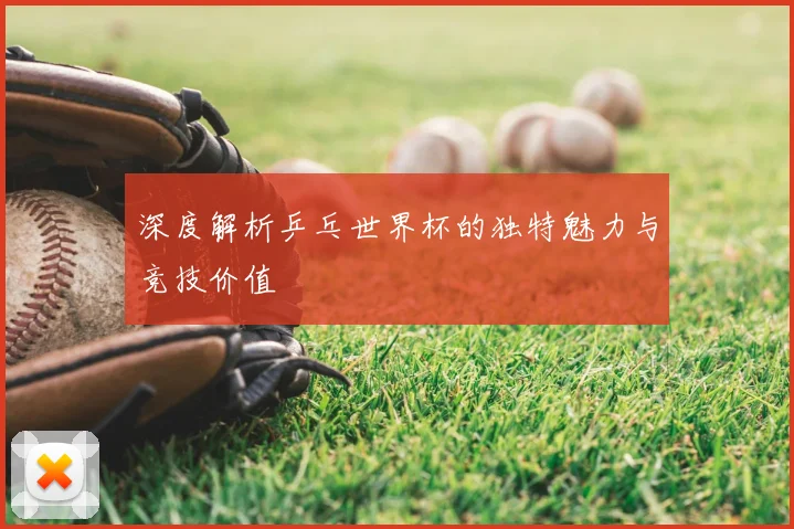深度解析乒乓世界杯的独特魅力与竞技价值
