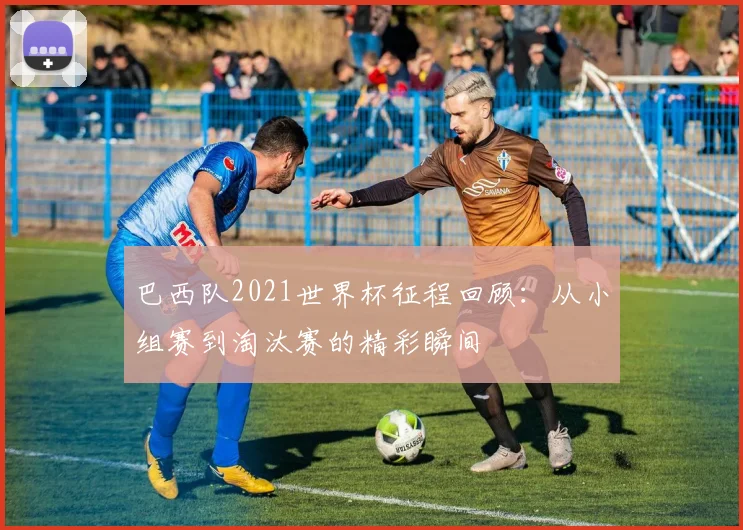 巴西队2021世界杯征程回顾：从小组赛到淘汰赛的精彩瞬间