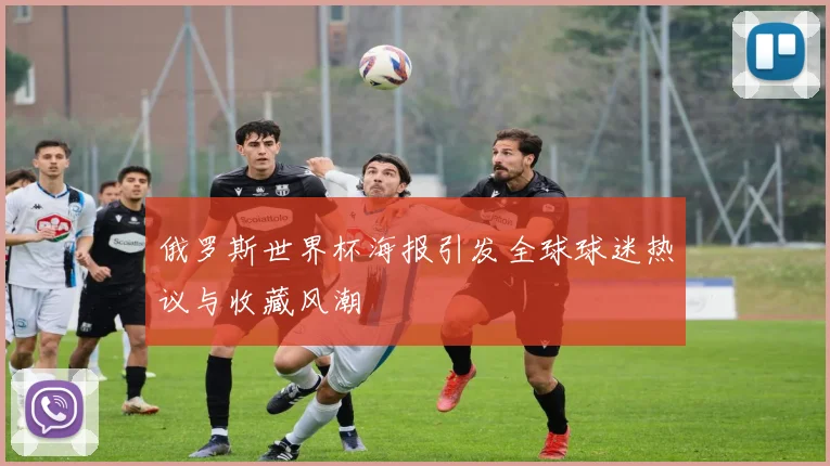 俄罗斯世界杯海报引发全球球迷热议与收藏风潮