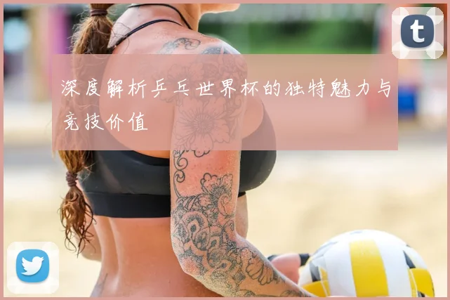 深度解析乒乓世界杯的独特魅力与竞技价值